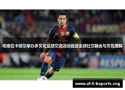 哈维在卡塔尔举办多文化足球交流活动促进全球社交融合与文化理解 哈维在卡塔尔举办多文化足球交流活动促进全球社交融合与文化理解