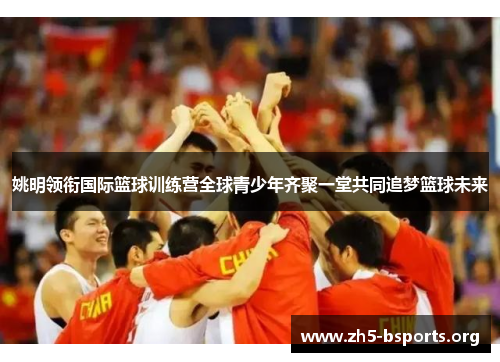 姚明领衔国际篮球训练营全球青少年齐聚一堂共同追梦篮球未来 姚明领衔国际篮球训练营全球青少年齐聚一堂共同追梦篮球未来
