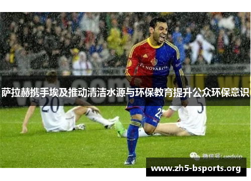 萨拉赫携手埃及推动清洁水源与环保教育提升公众环保意识 萨拉赫携手埃及推动清洁水源与环保教育提升公众环保意识