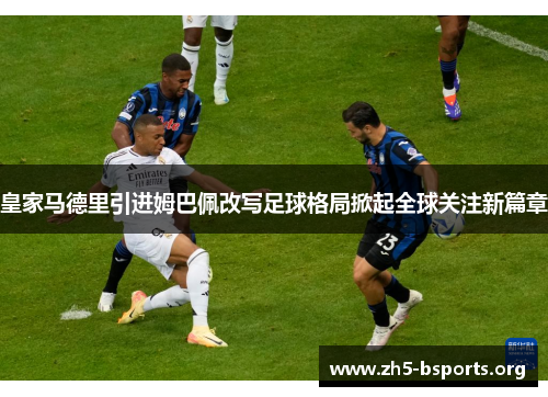 皇家马德里引进姆巴佩改写足球格局掀起全球关注新篇章 皇家马德里引进姆巴佩改写足球格局掀起全球关注新篇章