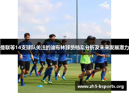 曼联等14支球队关注的迪布林球员档案分析及未来发展潜力 曼联等14支球队关注的迪布林球员档案分析及未来发展潜力