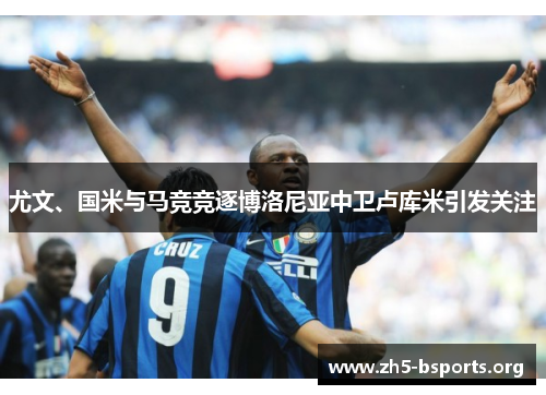 尤文、国米与马竞竞逐博洛尼亚中卫卢库米引发关注 尤文、国米与马竞竞逐博洛尼亚中卫卢库米引发关注