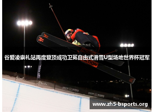 谷爱凌崇礼站再度登顶成功卫冕自由式滑雪U型场地世界杯冠军 谷爱凌崇礼站再度登顶成功卫冕自由式滑雪U型场地世界杯冠军