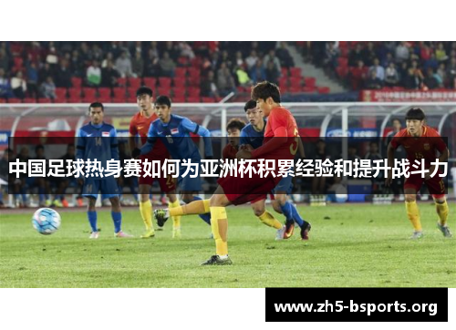 中国足球热身赛如何为亚洲杯积累经验和提升战斗力 中国足球热身赛如何为亚洲杯积累经验和提升战斗力