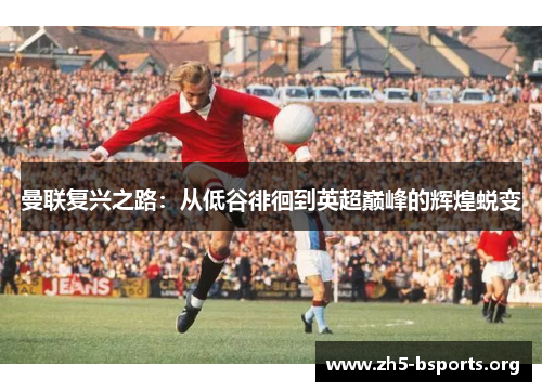 曼联复兴之路:从低谷徘徊到英超巅峰的辉煌蜕变 曼联复兴之路:从低谷徘徊到英超巅峰的辉煌蜕变