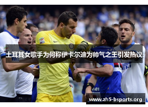 土耳其女歌手为何称伊卡尔迪为帅气之王引发热议 土耳其女歌手为何称伊卡尔迪为帅气之王引发热议