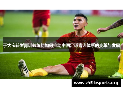 于大宝转型青训教练将如何推动中国足球青训体系的变革与发展 于大宝转型青训教练将如何推动中国足球青训体系的变革与发展