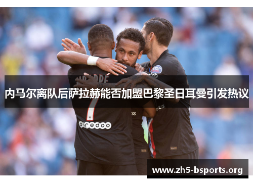 内马尔离队后萨拉赫能否加盟巴黎圣日耳曼引发热议 内马尔离队后萨拉赫能否加盟巴黎圣日耳曼引发热议