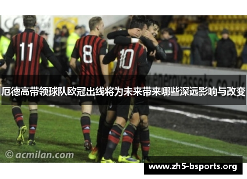 厄德高带领球队欧冠出线将为未来带来哪些深远影响与改变 厄德高带领球队欧冠出线将为未来带来哪些深远影响与改变