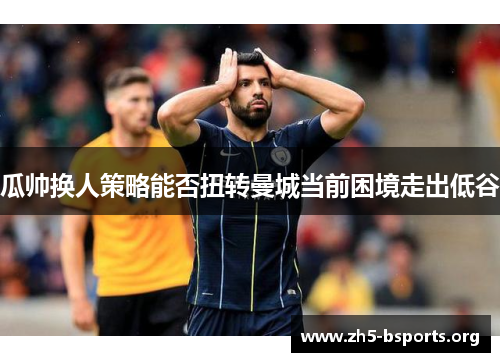 瓜帅换人策略能否扭转曼城当前困境走出低谷 瓜帅换人策略能否扭转曼城当前困境走出低谷