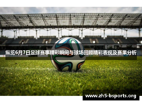 纵览6月7日足球赛事精彩瞬间与球场回顾精彩表现及赛果分析
