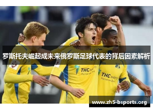 罗斯托夫崛起成未来俄罗斯足球代表的背后因素解析 罗斯托夫崛起成未来俄罗斯足球代表的背后因素解析
