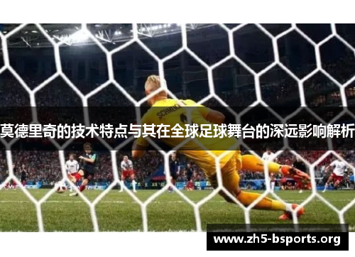 莫德里奇的技术特点与其在全球足球舞台的深远影响解析 莫德里奇的技术特点与其在全球足球舞台的深远影响解析