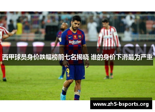 西甲球员身价跌幅榜前七名揭晓 谁的身价下滑最为严重 西甲球员身价跌幅榜前七名揭晓 谁的身价下滑最为严重