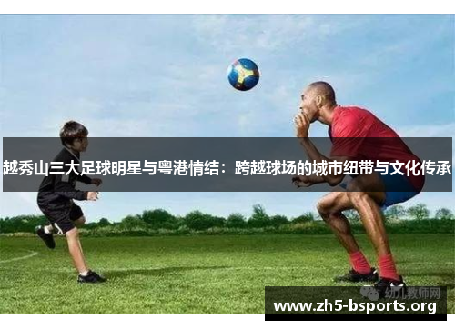 越秀山三大足球明星与粤港情结:跨越球场的城市纽带与文化传承 越秀山三大足球明星与粤港情结:跨越球场的城市纽带与文化传承