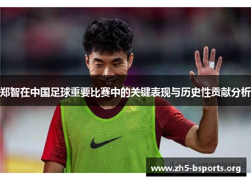 郑智在中国足球重要比赛中的关键表现与历史性贡献分析 郑智在中国足球重要比赛中的关键表现与历史性贡献分析