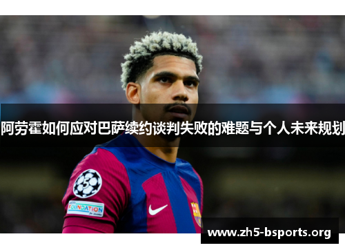 阿劳霍如何应对巴萨续约谈判失败的难题与个人未来规划 阿劳霍如何应对巴萨续约谈判失败的难题与个人未来规划