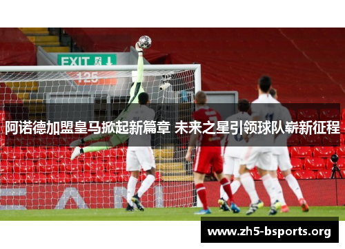 阿诺德加盟皇马掀起新篇章 未来之星引领球队崭新征程 阿诺德加盟皇马掀起新篇章 未来之星引领球队崭新征程