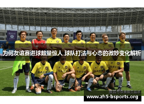 为何友谊赛进球数量惊人 球队打法与心态的微妙变化解析 为何友谊赛进球数量惊人 球队打法与心态的微妙变化解析