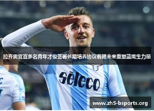 拉齐奥官宣多名青年才俊签署长期培养协议着眼未来重塑蓝鹰生力量